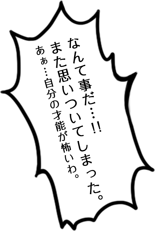 なんて事だ…！！また思いついてしまった。あぁ…自分の才能が怖いわ。